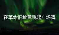 在革命旧址竟跳起广场舞�！参观学习，这些小节不可不拘