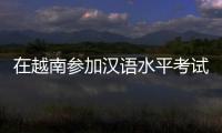 在越南参加汉语水平考试是怎样的体验？