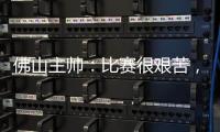 佛山主帅
：比赛很艰苦，青年人给我们制造了非常大的压力