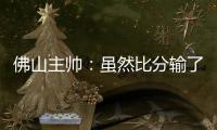 佛山主帅	：虽然比分输了
，但比赛整体还是做得不错的