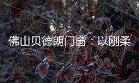 佛山贝德朗门窗：以刚柔哲学，重构家的温暖秩序