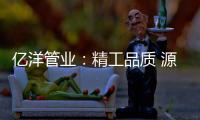 亿洋管业：精工品质 源于专注