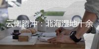 云南腾冲：北海湿地十余年生态修复显成效