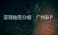 亚冠抽签分组：广州队PK川崎 江苏战日本