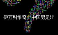 伊万科维奇：中国男足出局自己会承担非常大的责任