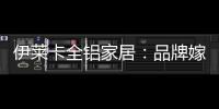 伊莱卡全铝家居：品牌嫁接融合，跨界合作共赢