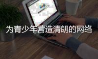 为青少年营造清朗的网络环境�，各方在行动