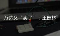 万达又“卖了”：王健林转让北京万达投资49%股权