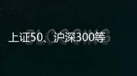 上证50、沪深300等样本股今日起调整，指数代表性将进一步增强