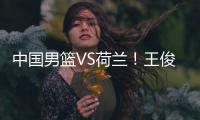 中国男篮VS荷兰	！王俊杰上演首秀，郭士强拒绝输球	，央视直播