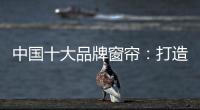 中国十大品牌窗帘：打造专精产品 扩张从点到面