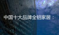中国十大品牌全铝家居
：时尚专业高端更有品质