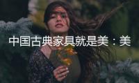 中国古典家具就是美：美在艺术文化 美在历史底蕴