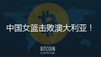 中国女篮击败澳大利亚�！三个瑕疵必须要优化
	，宫鲁鸣或淘汰这四人