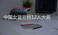 中国女篮最终12人大名单曝光，两大主力被淘汰�，输球也不带李梦