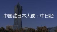 中国驻日本大使：中日经贸合作互利双赢
