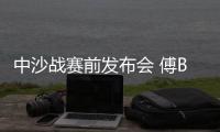 中沙战赛前发布会 傅Bo：不知是否是我最后一战