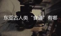东亚古人类“食谱”有哪些？稻作文明起源密码是啥	？答案来了