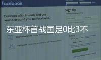 东亚杯首战国足0比3不敌韩国，对阵韩国六连败且一球未进