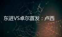 东进VS卓尔首发：卢西PK维森特 忻峰梅方齐首发
