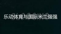 乐动体育与国际米兰强强联合，共同发力冲向巅峰