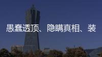 愚蠢透顶、隐瞒真相
、装瞎装聋