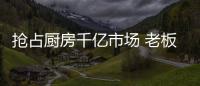 抢占厨房千亿市场 老板	、华帝等品牌各显神通