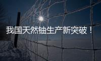 我国天然铀生产新突破！“国铀一号”成功生产下线“第一桶铀”