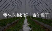 我在珠海挺好｜青年焊工杨世林�：做“卷王”
，书写自己的工匠成长故事