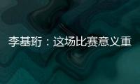 李基珩	：这场比赛意义重大，若能拿下将达到我们预想的开端