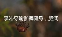 李沁穿瑜伽裤健身，肥润撩人	，这也许就是生活吧