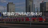 杨瀚森谈NBA的身体对抗�：很强硬但比较文明 不会有过度的动作