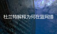 杜兰特解释为何在篮网搭档哈登和欧文会失败，纳什不应成为背锅侠
