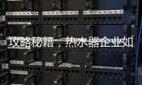 攻略秘籍，热水器企业如何做好网络营销