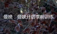 曼晚
：曼联开启季前训练	，拉什福德
、加纳乔
、桑乔和安东尼缺席