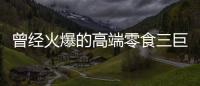 曾经火爆的高端零食三巨头
，撬不开大众的钱包了