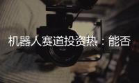机器人赛道投资热�：能否形成商业闭环成“试金石”