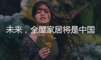 未来，全屋家居将是中国消费市场的主流