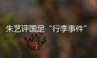 朱艺评国足“行李事件”
：伊朗也曾遭质疑，这只是单纯的宣泄