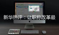 新华热评：让职称改革最大限度激发“人才红利”