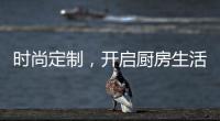 时尚定制，开启厨房生活新体验