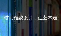 时尚雅致设计，让艺术走进生活