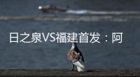 日之泉VS福建首发：阿瓦搭Lei纳尔多 尹鸿Bo压阵