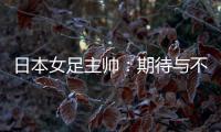 日本女足主帅：期待与不断进步的中国队进行交手