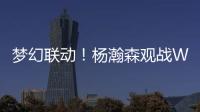 梦幻联动！杨瀚森观战WTT美国大满贯
，将为王楚钦挑边