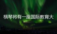 横琴将有一座国际教育大学城！目前已动工