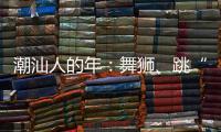 潮汕人的年：舞狮
、跳“英歌”｜记者过年