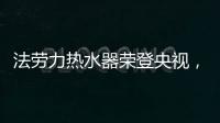 法劳力热水器荣登央视，跻身中国热水器十大品牌