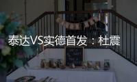 泰达VS实德首发：杜震宇毛彪冲锋 詹姆斯复出左翼