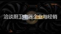 洽谈厨卫电器企业与经销商如何共荣共生	，互惠会利?